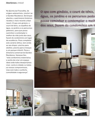 GlowSenses: : Imóvel



Na Quinta da Francelha, de
origem setecentista, conclui-se
                                  O spa com ginásio, o court de ténis, o
o Garden Residence. De braços
abertos, o património histórico
                                  água, os jardins e os percursos pedon
recebeu o mais recente urban      possa caminhar e contemplar o melh
resort. O spa com ginásio, o
court de ténis, os espelhos de    dos seus, fazem do condomínio um lu
água, os jardins e os percursos
pedonais, para que possa
caminhar e contemplar o
melhor da vida junto dos seus,
fazem do condomínio um lugar
de excelência. Para completar
este cenário idílico, tem ainda
ao seu dispor, piscina para
adultos, piscina para crianças
e um parque infantil. Para a
directora comercial do Garden
Residence, Vanessa Vaz,
“este condomínio materializa
o sonho de criar um espaço
ideal onde todos desejaríamos
viver. Junto à cidade e a todos
os nossos compromissos,
mas com todo o conforto,
comodidade e segurança”.
 