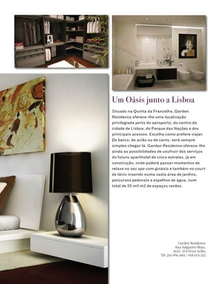 Um Oásis junto a Lisboa
Situado na Quinta da Francelha, Garden
Residence oferece-lhe uma localização
privilegiada perto do aeroporto, do centro da
cidade de Lisboa, do Parque das Nações e dos
principais acessos. Escolha como prefere viajar.
De barco, de avião ou de carro, será sempre
simples chegar lá. Garden Residence oferece-lhe
ainda as possibilidades de usufruir dos serviços
do futuro aparthotel de cinco estrelas, já em
construção, onde poderá passar momentos de
relaxe no seu spa com ginásio e também no court
de ténis inserido numa vasta área de jardins,
percursos pedonais e espelhos de água, num
total de 25 mil m2 de espaços verdes.




                                     Garden Residence
                                   Rua Salgueiro Maia,
                                  2635-374 Prior Velho
                         Tlf: 210 996 483 / 918 074 232
 