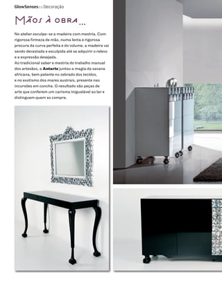 GlowSenses : : Decoração



Mãos à obra…
No atelier esculpe-se a madeira com mestria. Com
rigorosa firmeza de mão, numa lenta e rigorosa
procura da curva perfeita e do volume, a madeira vai
sendo devastada e esculpida até se adquirir o relevo
e a expressão desejada.
Ao tradicional saber e mestria do trabalho manual
dos artesãos, a Antarte juntou a magia da savana
africana, bem patente no zebrado dos tecidos,
e no exotismo dos mares austrais, presente nas
incursões em concha. O resultado são peças de
arte que conferem um carisma inigualável ao lar e
distinguem quem as compra.
 