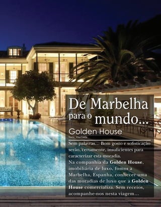 De Marbelha
para o
       mundo…
Golden House
Texto_ Elsa Costa

Sem palavras… Bom gosto e sofisticação
serão, certamente, insuficientes para
caracterizar esta moradia.
Na companhia da Golden House,
imobiliária de luxo, fomos a
Marbelha, Espanha, conhecer uma
das moradias de luxo que a Golden
House comercializa. Sem receios,
acompanhe-nos nesta viagem…
 