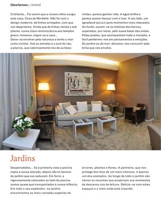 GlowSenses : : Imóvel


Cintilante… Foi assim que a nossos olhos surgiu   vindas, parece ganhar vida. A água brilha e
esta casa. Casa de Marbella. Não foi com o        parece querer dançar com o luar. A seu lado, um
design moderno, de linhas arrojados, com que      agradável jacuzzi para momentos mais relaxados.
nos deparamos. Ainda que de linhas rectas e sob   Ao fundo, ouvem-se os motores dos barcos,
pilares, numa clara reminiscência aos templos     superados, por vezes, pelo suave bater das ondas.
greco-romanos, ergue-se a casa…                   Pelas janelas, que acompanham toda a moradia, é
Deixe-se envolver pela natureza e tenha o mar     fácil perdermo-nos em pensamentos e emoções.
como vizinho. Sob as estrelas e o azul do céu,    Do jardim ou do mar, deixamo-nos consumir pela
a piscina, que calorosamente nos dá as boas-      brisa que nos envolve.




Jardins
Despercebidos… Se à primeira vista a piscina      árvores, plantas e flores. A palmeira, que nos
capta a nossa atenção, depois são os bancos       protege dos dias de sol mais intensos, é apenas
de jardim que nos seduzem. Em ferro, e            um dos exemplos. Ao longo de todo o jardim são
rigorosamente colocados ao lado da piscina,       vários os recantos que propiciam ora momentos
somos quase que transportados à nossa infância.   de descanso ora de leitura. Delicie-se com estes
Em todo o seu esplendor, no jardim                espaços e o meio onde está inserido.
encontramos as mais variadas espécies de
 
