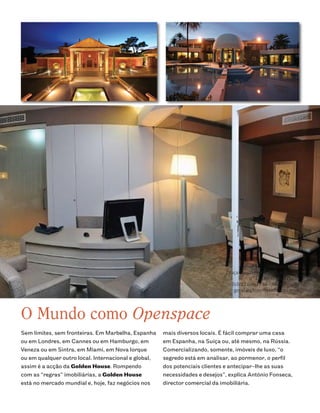 Golden House
                                                                             Praça Mouzinho de Albuquerque
                                                                                        nº 142 4100-360 Porto
                                                                               Tel: 22 606 17 10 / 91 050 66 10
                                                                                geral@ghimoveisdeluxo.com




O Mundo como Openspace
Sem limites, sem fronteiras. Em Marbelha, Espanha     mais diversos locais. É fácil comprar uma casa
ou em Londres, em Cannes ou em Hamburgo, em           em Espanha, na Suíça ou, até mesmo, na Rússia.
Veneza ou em Sintra, em Miami, em Nova Iorque         Comercializando, somente, imóveis de luxo, “o
ou em qualquer outro local. Internacional e global,   segredo está em analisar, ao pormenor, o perfil
assim é a acção da Golden House. Rompendo             dos potenciais clientes e antecipar-lhe as suas
com as “regras” imobiliárias, a Golden House          necessidades e desejos”, explica António Fonseca,
está no mercado mundial e, hoje, faz negócios nos     director comercial da imobiliária.
 