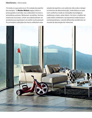 GlowSenses : : Decoração


“A moda é o que está no ar. É o estado de espírito   estado de espírito e um estilo de vida onde o design
dos tempos.” A Roche-Bobois segue à letra o          é sinónimo de descontracção, onde beleza se casa
pressuposto e convida-nos a descobrir os tons e      com conforto e onde as inovações tecnológicas
atmosferas actuais. Misturam-se estilos, formas      melhoram o bem-estar diário. Ao tirar o melhor de
e texturas luxuosas, criam-se e desenvolvem-se       cada estilo combinam-se esquemas tradicionais e
produtos que expressam um estilo muito pessoal.      contemporâneos, criando diferentes tendências no
As principais colecções da marca reflectem esse      mundo da decoração de interiores.
 