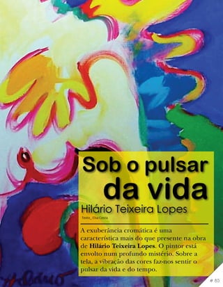 Sob o pulsar
             da vida
Hilário Teixeira Lopes
Texto_ Elsa Costa


A exuberância cromática é uma
característica mais do que presente na obra
de Hilário Teixeira Lopes. O pintor está
envolto num profundo mistério. Sobre a
tela, a vibração das cores faz-nos sentir o
pulsar da vida e do tempo.
                                              # 85
 