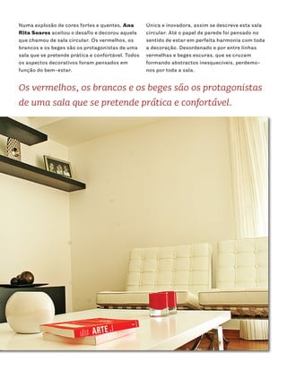 Numa explosão de cores fortes e quentes, Ana        Única e inovadora, assim se descreve esta sala
Rita Soares aceitou o desafio e decorou aquela      circular. Até o papel de parede foi pensado no
que chamou de sala circular. Os vermelhos, os       sentido de estar em perfeita harmonia com toda
brancos e os beges são os protagonistas de uma      a decoração. Desordenado e por entre linhas
sala que se pretende prática e confortável. Todos   vermelhas e beges escuras, que se cruzam
os aspectos decorativos foram pensados em           formando abstractos inesquecíveis, perdemo-
função do bem-estar.                                nos por toda a sala.


Os vermelhos, os brancos e os beges são os protagonistas
de uma sala que se pretende prática e confortável.
 