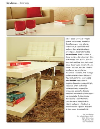 GlowSenses : : Decoração




                           Dê as boas-vindas à estação
                           que se aproxima e aos raios
                           de sol que, por esta altura,
                           começam já a aquecer-nos
                           a alma. Siga a tendência da
                           prestigiada decoradora Ana
                           Rita Soares. Abra a janela e
                           deixe os raios de sol entrar. Eles
                           iluminarão toda a casa e darão
                           uma outra vida e uma outra cor
                           à sua decoração. Mais brilhante
                           e mais efusivo, este é o cenário
                           ideal para aproveitar ao
                           máximo a sua casa. Um espaço
                           onde apetece estar e demorar.
                           Aqui e ali, de forma suave, Ana
                           Rita Soares selecciona os
                           objectos de design mais originais
                           e actuais. Entre as formas
                           rectangulares e os padrões
                           circulares, a escolha de cada
                           elemento decorativo foi minuciosa
                           e propositada. O objectivo da
                           decoradora é transformar a
                           casa em parte integrante da
                           vida de cada um, reflectindo a
                           personalidade e gostos de quem
                           lá vive, numa simbiose total.

                                                 Ana Rita Soares
                                        Av. Infante Santo, 66 E,
                                                1350-180 Lisboa
                                                Tlf. 210 963 900
                                                 Tm. 961 694 781
 