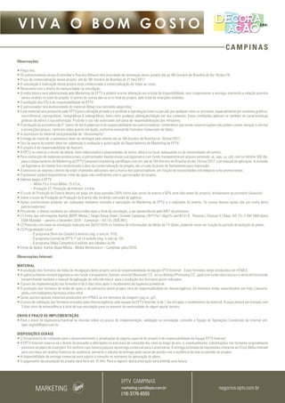 CAMPINAS
V I V A O B O M G O S T O
Observações
• Preço fixo;
• Os patrocinadores atuais (Controllar e Rua dos Móveis) têm prioridade de renovação deste projeto até as 16h (horário de Brasília) do dia 16/dez/16;
• Prazo de comercialização desse projeto: até às 16h (horário de Brasília) do 21/fev/2017;
• A veiculação e realização desse projeto está condicionada à comercialização de todas as cotas;
• Reservamo-nos o direito de exclusividade na veiculação;
• A mídia básica será administrada pelo Marketing da EPTV e poderá ocorrer alteração em virtude da disponibilidade, sem comprometer a entrega, mantendo a relação previsto
versus exibido no total do projeto. O acerto de contas dar-se-á no final do projeto, pelo total de inserções exibidas;
• A produção dos VTs é de responsabilidade da EPTV;
• O patrocinador terá exclusividade do material (filme) nos mercados adquiridos;
• Esse material será produzido pela EPTV para utilização privada e é proibida a reprodução total ou parcial, por qualquer meio ou processo, especialmente por sistemas gráficos,
microfílmicos, reprográficos, fonográficos e videográficos, bem como qualquer alteração/edição em seu conteúdo. Essas proibições aplicam-se também às características
gráficas da obra e à sua editoração. Proibido o uso não autorizado sob pena de responsabilização dos infratores;
• A produção da assinatura de 5” (texto de até 8 palavras) é de responsabilidade dos patrocinadores. Lembramos que essas caracterizações não podem conter menção a ofertas
e promoções/preços, tanto em vídeo quanto em áudio, conforme manual de Formatos Comerciais da Globo;
• A assinatura do material será precedida de “oferecimento”;
• Entrega do material: a assinatura deve ser entregue pelo cliente até às 16h (horário de Brasília) do 10/mar/2017;
• Uso da marca do evento deve ser submetido à avaliação e autorização do Departamento de Marketing da EPTV;
• O projeto é de responsabilidade da Auecom;
• A EPTV se reserva o direito de alterar itens relacionados a propriedades de arena, data e/ou local, adequando-os às necessidades do evento;
• Para confecção de materiais promocionais, o patrocinador deverá enviar sua logomarca com fundo transparente em arquivo extensão .ai, .eps, ou .cdr, com no mínimo 300 dpi,
para o Departamento de Marketing da EPTV Campinas (marketing.cam@eptv.com.br), até às 16h (horário de Brasília) do dia 10/mar/2017, com manual de aplicação. A inclusão
da logomarca do cliente fica condicionada à data da comercialização do projeto, em virtude do prazo de fechamento para impressão;
• A emissora se reserva o direito de exibir chamadas adicionais sem a marca dos patrocinadores, em função de necessidades estratégicas e/ou promocionais;
• O promotor poderá disponibilizar cotas de apoio não conflitantes com o patrocinador do projeto;
• Valores pagos à EPTV:
-- Mídia TV e Cross Mídia: 15 d.f.m.;
-- Produção VT, Produção de Internet: à vista;
• O custo de Produção do Evento devera ser pago em duas parcelas (50% trinta dias antes do evento e 50% sete dias antes do projeto), diretamente ao promotor (Auecom);
• Sobre o custo de Produção de Produção do Evento não incidirão comissão de agência;
• Ações promocionais poderão ser realizadas mediante consulta e aprovação do Marketing da EPTV e o realizador do evento. Os custos dessas ações são por conta do(s)
patrocinador(es);
• Pós-venda: o cliente receberá um relatório/vídeo após o final da veiculação, a ser desenvolvido pelo MKT da emissora;
• (1) Fonte das informações:Kantar IBOPE Media | Target Group Index | Grande Campinas | BrY17w1 (Ago15-Jan16) V1.0 - Pessoas | Choices 4 | Base: AS 13+ (1.841.000) Ipsos
EGM Marplan – Janeiro a Dezembro 2014 – Campinas – AS 13+ (926.901).
• (2) Previsão com base na simulação realizada em 26/07/2016 no Sistema de Informações de Mídia da TV Globo, podendo variar em função do período de exibição do plano;
• (3) Programação Local :
-- O programa (Bom dia Cidade) é exibido (seg. à sex) às 7h10;
-- O programa (Jornal da EPTV 1º ed.) é exibido (seg. à sab) às 12h;
-- O programa (Mais Caminhos) é exibido aos sábados às 8h;
• Fonte de dados: Kantar Ibope Media - Media Workstation – Campinas julho/2016.
Observações Internet:
 
MATERIAL
• A produção dos formatos da mídia de divulgação deste projeto será de responsabilidade da equipe EPTV Internet.  Estes formatos serão produzidos em HTML5.
• A agência/cliente enviará logomarca com fundo transparente, formato vetorial (Illustrator CS, .ai) ou Bitmap (Photoshop CS, .psd) com fundo claro/escuro e vertical/horizontal,
encaminhando também o manual de aplicação da referida marca  para a produção dos formatos acima indicados.
• O prazo de implementação dos formatos é de 5 dias úteis após o recebimento da logomarca/material.
• A produção dos formatos de mídia de apoio e de patrocínio deste projeto será de responsabilidade do cliente/agência. Os formatos estão especificados em http://anuncie.
globo.com/redeglobo/formatos/index.html
• Serão aceitos apenas materiais produzidos em HTML5 ou em formatos de imagem (.jpg ou .gif).
• O prazo de validação dos formatos enviados pelo cliente/agência, pela equipe da EPTV Internet, é de 1 dia útil após o recebimento da material. A peça deverá ser enviada com
3 dias úteis de antecedência à data de sua veiculação para se prevenir da necessidade de algum ajuste técnico.
ENVIO E PRAZO DE IMPLEMENTAÇÃO
• Para o envio de logomarca/material ou dúvidas sobre os prazos de implementação, validação ou veiculação, consulte a Equipe de Operações Comerciais de Internet em:
opec.digital@eptv.com.br
DISPOSIÇÕES GERAIS
• O fornecimento de conteúdo para o desenvolvimento e atualização da página especial do projeto é de responsabilidade da Equipe EPTV Internet.
• A EPTV Internet reserva-se o direito de proceder a alterações na estrutura do conteúdo dos sites ao longo do ano, e, eventualmente, substituições nos formatos originalmente
previstos no plano de inserções. Em nenhum caso haverá prejuízo na entrega comercial para o anunciante. A entrega estimada de impressões referente ao Cross Mídia internet
será com base em análise histórica de audiência, portanto o volume de entrega pode variar de acordo com a audiência do site no período do projeto.
• A disponibilidade da entrega comercial está sujeita à consulta no momento da aprovação do plano.
• O pagamento da veiculação do projeto será feito em 15 dfm. Para o registro desta prestação será emitida uma fatura.
MARKETING
EPTV CAMPINAS
marketing.cam@eptv.com.br
(19) 3776-6555
negocios.eptv.com.br
 