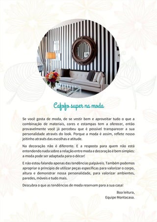 Se você gosta de moda, de se vestir bem e aproveitar tudo o que a
combinação de materiais, cores e estampas tem a oferecer, então
provavelmente você já percebeu que é possível transparecer a sua
personalidade através do look. Porque a moda é assim, reflete nosso
jeitinho através das escolhas e atitude.
Na decoração não é diferente. E a resposta para quem não está
entendendo nada sobre a relaçãoentre moda e decoração ébem simples:
a moda pode ser adaptada para o décor!
E não estou falando apenas das tendências palpáveis. Também podemos
apropriar o princípio de utilizar peças específicas para valorizar o corpo,
altura e demonstrar nossa personalidade, para valorizar ambientes,
paredes, móveis e tudo mais.
Descubra o que as tendências de moda reservam para a sua casa!
Boa leitura,
Equipe Montacasa.
 