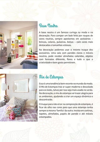 A base neutra é um famoso curinga na moda e na
decoração. Para compor um look feito por roupas de
cores neutras, sempre apostamos em acessórios –
brincos, colares, pulseiras, bolsas – com cores mais
destacadas e tamanhos vistosos.
Na decoração podemos usar o mesmo truque dos
acessórios. Uma sala com paredes claras e móveis
neutros, pode receber almofadas coloridas, objetos
com formatos diferente, flores e tudo o que a
criatividade e bom gosto permitirem.
Essa é uma tendência bem recente no mundo da moda.
O Mix de Estampas traz ar super moderno e descolado
para os looks, talvez por isso seja mais usado no verão.
Na decoração, o mix de estampa vai trazer alegria para
os ambientes, ajudando a criar um espaço dinâmico e
descontraído.
O truque para não errar na composição de estampas, é
ficar de olho nas cores para que uma estampa tenha
sempre a mesma ‘família’ da outra. Invista em cortinas,
tapetes, almofadas, papéis de parede e até móveis
estampados.
 
