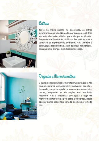 Tanto na moda quanto na decoração, as listras
significam amplitude. Na moda, por exemplo, as listras
verticais são fortes aliadas para alongar a silhueta.
Enquanto na decoração, as listras horizontais dão a
sensação de expansão do ambiente. Mas também é
possívelusá-las na vertical, além de lindas nas paredes,
elas ajudam a alongar o pé direito do espaço.
O estilo monocromático sempre foi muitoutilizado. Até
porque costuma funcionar bem em diversas ocasiões.
Na moda, ele pode ajudar aparentar um manequim
menor, enquanto na decoração, um ambiente
moderno. Mas a tendência que ajuda a fugir da
monotonia estabelecida pelo estilo é o degrade. Basta
apostar numa sequência variada do mesmo tom de
cor.
 