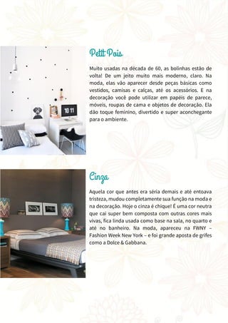 Muito usadas na década de 60, as bolinhas estão de
volta! De um jeito muito mais moderno, claro. Na
moda, elas vão aparecer desde peças básicas como
vestidos, camisas e calças, até os acessórios. E na
decoração você pode utilizar em papéis de parece,
móveis, roupas de cama e objetos de decoração. Ela
dão toque feminino, divertido e super aconchegante
para o ambiente.
Aquela cor que antes era séria demais e até entoava
tristeza, mudou completamente sua função na moda e
na decoração. Hoje o cinza é chique! É uma cor neutra
que cai super bem composta com outras cores mais
vivas, fica linda usada como base na sala, no quarto e
até no banheiro. Na moda, apareceu na FWNY –
Fashion Week New York – e foi grande aposta de grifes
como a Dolce & Gabbana.
 