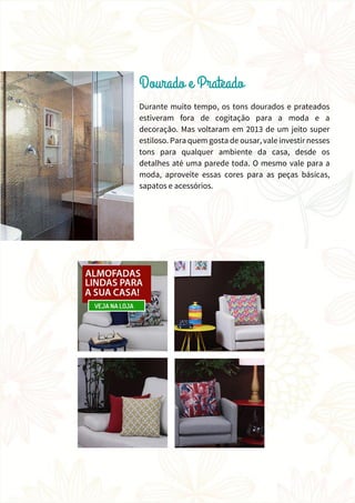 Durante muito tempo, os tons dourados e prateados
estiveram fora de cogitação para a moda e a
decoração. Mas voltaram em 2013 de um jeito super
estiloso. Para quem gosta de ousar, vale investir nesses
tons para qualquer ambiente da casa, desde os
detalhes até uma parede toda. O mesmo vale para a
moda, aproveite essas cores para as peças básicas,
sapatos e acessórios.
 