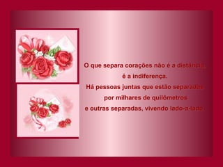 O que separa corações não é a distância, é a indiferença. Há pessoas juntas que estão separadas por milhares de quilômetros e outras separadas, vivendo lado-a-lado. 