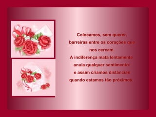 Colocamos, sem querer, barreiras entre os corações que nos cercam. A indiferença mata lentamente, anula qualquer sentimento; e assim criamos distâncias quando estamos tão próximos.   