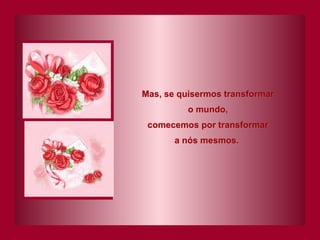 Mas, se quisermos transformar o mundo, comecemos por transformar a nós mesmos.   