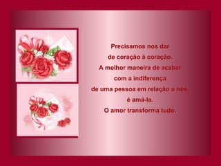 Precisamos nos dar de coração à coração. A melhor maneira de acabar com a indiferença de uma pessoa em relação a nós, é amá-la. O amor transforma tudo. 