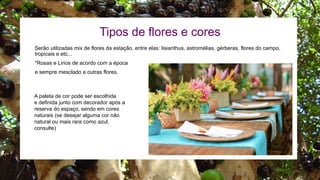 Serão utilizadas mix de flores da estação, entre elas: lisianthus, astromélias, gérberas, flores do campo,
tropicais e etc...
*Rosas e Lirios de acordo com a época
e sempre mesclado a outras flores.
Tipos de flores e cores
A paleta de cor pode ser escolhida
e definida junto com decorador após a
reserva do espaço, sendo em cores
naturais (se desejar alguma cor não
natural ou mais rara como azul,
consulte)
 