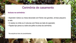 Cerimônia de casamento
Incluso na cerimônia:
• Aparador rústico ou mesa decorada com flores nas gavetas, arranjo pequeno
e vela.
• 2 cestos no chão ou 2 colunas com flores ao lado do aparador.
• Tapete tipo persa ou estira de palha na área da cerimônia.
*Na sequência fotos de possibilidades
 