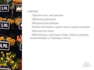 LIMPEZA

1)Quarto novo, zero pessoas

2)Marketing Sensorial

3)Pessoas para pessoas

4)Ordem de limpeza: quarto novo vs quarto ocupado

5)Serviço turn-down

6)Pormenores: carta boas-vindas, ﬂores ou prendas,
personalização tv, fruta/água, mimos
 