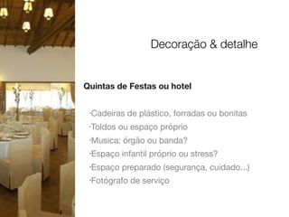 Quintas de Festas ou hotel
•Cadeiras de plástico, forradas ou bonitas

•Toldos ou espaço próprio

•Musica: órgão ou banda?

•Espaço infantil próprio ou stress?

•Espaço preparado (segurança, cuidado...)

•Fotógrafo de serviço

Decoração & detalhe
 