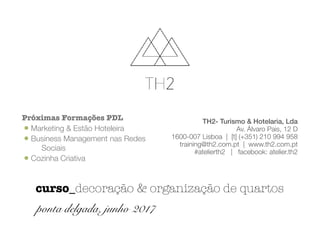 TH2- Turismo & Hotelaria, Lda
Av. Álvaro Pais, 12 D
1600-007 Lisboa | [t] (+351) 210 994 958
training@th2.com.pt | www.th2.com.pt
#atelierth2 | facebook: atelier.th2
Próximas Formações PDL
•Marketing & Estão Hoteleira
•Business Management nas Redes
Sociais
•Cozinha Criativa
curso_decoração & organização de quartos
ponta delgada, junho 2017
 