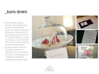 _turn down
• In the hospitality industry,
turndown service refers to the
practice of staff entering a
guest's room and "turning down"
the bed linen of the bed in the
room, preparing the bed for use.
An item of confectionery such as
a chocolate or a mint is typically
left on top of a pillow in the bed
that has been turned down.
• serviço de abertura de cama
que pode representar um
autêntico “ritual” representativo
do carácter e preocupação com
o hóspede, na verdadeira
simbologia do “tucking at night”
 