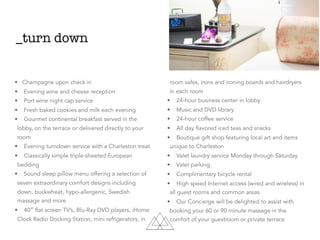_turn down
• Champagne upon check in
• Evening wine and cheese reception
• Port wine night cap service
• Fresh baked cookies and milk each evening
• Gourmet continental breakfast served in the
lobby, on the terrace or delivered directly to your
room
• Evening turndown service with a Charleston treat
• Classically simple triple-sheeted European
bedding
• Sound sleep pillow menu offering a selection of
seven extraordinary comfort designs including
down, buckwheat, hypo-allergenic, Swedish
massage and more
• 40″ flat screen TV’s, Blu-Ray DVD players, iHome
Clock Radio Docking Station, mini refrigerators, in
room safes, irons and ironing boards and hairdryers
in each room
• 24-hour business center in lobby
• Music and DVD library
• 24-hour coffee service
• All day flavored iced teas and snacks
• Boutique gift shop featuring local art and items
unique to Charleston
• Valet laundry service Monday through Saturday
• Valet parking
• Complimentary bicycle rental
• High speed Internet access (wired and wireless) in
all guest rooms and common areas
• Our Concierge will be delighted to assist with
booking your 60 or 90 minute massage in the
comfort of your guestroom or private terrace
 