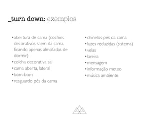 _turn down: exemplos
•abertura de cama (cochins
decorativos saem da cama,
ﬁcando apenas almofadas de
dormir)
•colcha decorativa sai
•cama aberta, lateral
•bom-bom
•resguardo pés da cama
•chinelos pés da cama
•luzes reduzidas (sistema)
•velas
•lareira
•mensagem
•informação meteo
•música ambiente
 