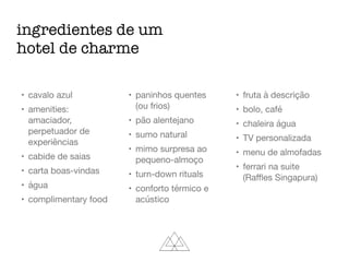 ingredientes de um
hotel de charme
• cavalo azul

• amenities:
amaciador,
perpetuador de
experiências

• cabide de saias

• carta boas-vindas

• água

• complimentary food

• paninhos quentes
(ou frios)

• pão alentejano

• sumo natural

• mimo surpresa ao
pequeno-almoço

• turn-down rituals

• conforto térmico e
acústico

• fruta à descrição

• bolo, café

• chaleira água

• TV personalizada

• menu de almofadas

• ferrari na suite
(Raﬄes Singapura)
 