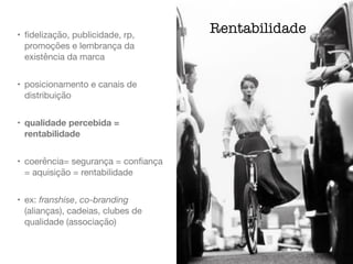 • ﬁdelização, publicidade, rp,
promoções e lembrança da
existência da marca

• posicionamento e canais de
distribuição

• qualidade percebida =
rentabilidade
• coerência= segurança = conﬁança
= aquisição = rentabilidade

• ex: franshise, co-branding
(alianças), cadeias, clubes de
qualidade (associação)
Rentabilidade
 