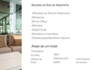 1)Secções na Área de Alojamento

2)Reservas

3)Front Oﬃce

4)Portaria

5)Night Audit

6)Andares e Lavandaria

7)Restauração/Bar/Room Service
Secções na Área do Alojamento
Áreas de um hotel
1)Recepção

2)Lobby

3)Salas de
Estar

4)Bar

5)Restaurante

6)SPA

7)Corredores
de acesso
 