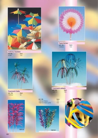 Papierfächer
                                                            Art.-Nr.           Kart.
                                                            108065             100


  Schirme Harlekin
  Art.Nr.            Kart.
  6199               144




                                                 Feuerwerk einfach
                                                 Art.-Nr.              Kart.
  Feuerwerk Italia                               108119                100
  Art.-Nr.           Kart.
  108362             50

                             Art.-Nr.                  Kart.
                             108102 Palme              100
                             108133 Palme pink         100




                 108133                      108102

105
 