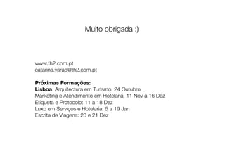 Muito obrigada :)
www.th2.com.pt
catarina.varao@th2.com.pt
Próximas Formações:
Lisboa: Arquitectura em Turismo: 24 Outubro
Marketing e Atendimento em Hotelaria: 11 Nov a 16 Dez
Etiqueta e Protocolo: 11 a 18 Dez
Luxo em Serviços e Hotelaria: 5 a 19 Jan
Escrita de Viagens: 20 e 21 Dez
 