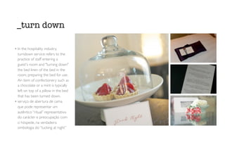 _turn down
• In the hospitality industry,
turndown service refers to the
practice of staff entering a
guest's room and "turning down"
the bed linen of the bed in the
room, preparing the bed for use.
An item of confectionery such as
a chocolate or a mint is typically
left on top of a pillow in the bed
that has been turned down.
• serviço de abertura de cama
que pode representar um
autêntico “ritual” representativo
do carácter e preocupação com
o hóspede, na verdadeira
simbologia do “tucking at night”
 