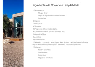 1)Temperatura

1)fugas de ar

2)tipo de aquecimento/arrefecimento

3)materiais

2)Tapetes

3)Black-outs

4)Tomadas

5)Programas diferenciados de luz

6)Almofadas/cochins (leitura, televisão, etc)

7)Secretária/Mesa

8)Acústica

9)Flores frescas

10)Roupão + chinelos + amenities + doca de ipod + wiﬁ + chaleira/cafeteira
+ água+ estacionário (informação = segurança = conforto/quietude)

11)Camas

1)sobre-colchões

2)atoalhados

3)ederdons

4)tipos de almofadas

Ingredientes de Conforto e Hospitalidade
 