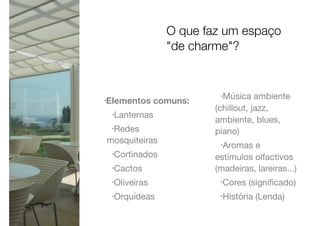 •Elementos comuns:
•Lanternas

•Redes
mosquiteiras

•Cortinados

•Cactos

•Oliveiras

•Orquídeas

•Música ambiente
(chillout, jazz,
ambiente, blues,
piano)

•Aromas e
estímulos olfactivos
(madeiras, lareiras...)

•Cores (signiﬁcado)

•História (Lenda)
O que faz um espaço
"de charme"?
 