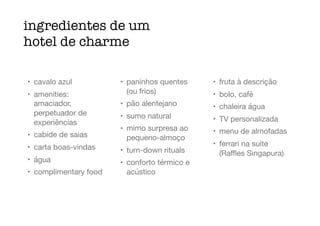ingredientes de um
hotel de charme
• cavalo azul

• amenities:
amaciador,
perpetuador de
experiências

• cabide de saias

• carta boas-vindas

• água

• complimentary food

• paninhos quentes
(ou frios)

• pão alentejano

• sumo natural

• mimo surpresa ao
pequeno-almoço

• turn-down rituals

• conforto térmico e
acústico

• fruta à descrição

• bolo, café

• chaleira água

• TV personalizada

• menu de almofadas

• ferrari na suite
(Raﬄes Singapura)
 