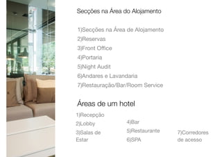 1)Secções na Área de Alojamento

2)Reservas

3)Front Oﬃce

4)Portaria

5)Night Audit

6)Andares e Lavandaria

7)Restauração/Bar/Room Service
Secções na Área do Alojamento
Áreas de um hotel
1)Recepção

2)Lobby

3)Salas de
Estar

4)Bar

5)Restaurante

6)SPA

7)Corredores
de acesso
 