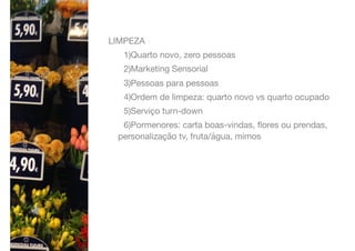 LIMPEZA

1)Quarto novo, zero pessoas

2)Marketing Sensorial

3)Pessoas para pessoas

4)Ordem de limpeza: quarto novo vs quarto ocupado

5)Serviço turn-down

6)Pormenores: carta boas-vindas, ﬂores ou prendas,
personalização tv, fruta/água, mimos
 