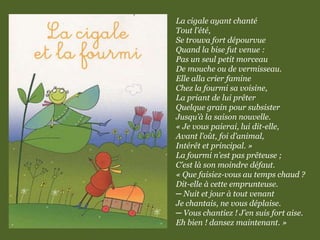 La cigale ayant chanté
Tout l’été,
Se trouva fort dépourvue
Quand la bise fut venue :
Pas un seul petit morceau
De mouche ou de vermisseau.
Elle alla crier famine
Chez la fourmi sa voisine,
La priant de lui prêter
Quelque grain pour subsister
Jusqu’à la saison nouvelle.
« Je vous paierai, lui dit-elle,
Avant l’oût, foi d’animal,
Intérêt et principal. »
La fourmi n’est pas prêteuse ;
C’est là son moindre défaut.
« Que faisiez-vous au temps chaud ?
Dit-elle à cette emprunteuse.
─ Nuit et jour à tout venant
Je chantais, ne vous déplaise.
─ Vous chantiez ! J’en suis fort aise.
Eh bien ! dansez maintenant. »
 