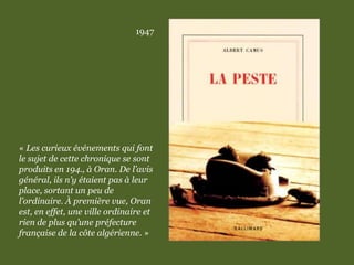 1947
« Les curieux événements qui font
le sujet de cette chronique se sont
produits en 194., à Oran. De l’avis
général, ils n’y étaient pas à leur
place, sortant un peu de
l’ordinaire. À première vue, Oran
est, en effet, une ville ordinaire et
rien de plus qu’une préfecture
française de la côte algérienne. »
 