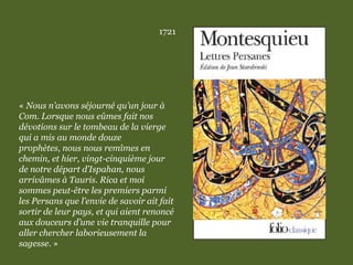1721
« Nous n’avons séjourné qu’un jour à
Com. Lorsque nous eûmes fait nos
dévotions sur le tombeau de la vierge
qui a mis au monde douze
prophètes, nous nous remîmes en
chemin, et hier, vingt-cinquième jour
de notre départ d’Ispahan, nous
arrivâmes à Tauris. Rica et moi
sommes peut-être les premiers parmi
les Persans que l’envie de savoir ait fait
sortir de leur pays, et qui aient renoncé
aux douceurs d’une vie tranquille pour
aller chercher laborieusement la
sagesse. »
 