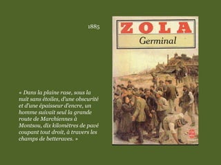 1885
« Dans la plaine rase, sous la
nuit sans étoiles, d’une obscurité
et d’une épaisseur d’encre, un
homme suivait seul la grande
route de Marchiennes à
Montsou, dix kilomètres de pavé
coupant tout droit, à travers les
champs de betteraves. »
 