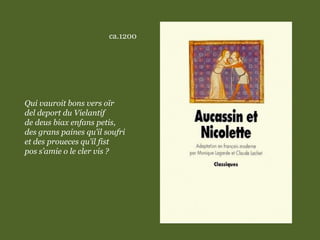 ca.1200
Qui vauroit bons vers oïr
del deport du Vielantif
de deus biax enfans petis,
des grans paines qu’il soufri
et des proueces qu’il fist
pos s’amie o le cler vis ?
 