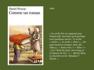 1992
« Le verbe lire ne supporte pas
l’impératif. Aversion qu’il partage
avec quelques autres : le verbe
« aimer »... le verbe « rêver »... On
peut toujours essayer, bien sûr.
Allez-y : « Aime-moi ! » « Rêve ! »
« Lis ! Mais lis donc, bon sang, je
t’ordonne de lire ! » ― Monte dans
ta chambre et lis ! Résultat ?
Néant. »
 