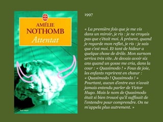 1997
« La première fois que je me vis
dans un miroir, je ris : je ne croyais
pas que c’était moi. À présent, quand
je regarde mon reflet, je ris : je sais
que c’est moi. Et tant de hideur a
quelque chose de drôle. Mon surnom
arriva très vite. Je devais avoir six
ans quand un gosse me cria, dans la
cour : « Quasimodo ! » Fous de joie,
les enfants reprirent en chœur :
« Quasimodo ! Quasimodo ! »
Pourtant, aucun d’entre eux n’avait
jamais entendu parler de Victor
Hugo. Mais le nom de Quasimodo
était si bien trouvé qu’il suffisait de
l’entendre pour comprendre. On ne
m’appela plus autrement. »
 