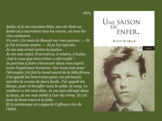 1873
Jadis, si je me souviens bien, ma vie était un
festin où s’ouvraient tous les cœurs, où tous les
vins coulaient.
Un soir, j’ai assis la Beauté sur mes genoux. ― Et
je l’ai trouvée amère. ― Et je l’ai injuriée.
Je me suis armé contre la justice.
Je me suis enfui. Ô sorcières, ô misère, ô haine,
c’est à vous que mon trésor a été confié !
Je parvins à faire s’évanouir dans mon esprit
toute l’espérance humaine. Sur toute joie pour
l’étrangler j’ai fait le bond sourd de la bête féroce.
J’ai appelé les bourreaux pour, en périssant,
mordre la crosse de leurs fusils. J’ai appelé les
fléaux, pour m’étouffer avec le sable, le sang. Le
malheur a été mon dieu. Je me suis allongé dans
la boue. Je me suis séché à l’air du crime. Et j’ai
joué de bons tours à la folie.
Et le printemps m’a apporté l’affreux rire de
l’idiot.
 