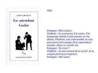 1953
Estragon : Rien à faire.
Vladimir : Je commence à le croire. J’ai
longtemps résisté à cette pensée, en me
disant, Vladimir, sois raisonnable, tu n’as
pas encore tout essayé. Et je reprenais le
combat. Alors, te revoilà, toi.
Estragon : Tu crois ?
Vladimir : Je suis content de te revoir. Je te
croyais parti pour toujours.
Estragon : Moi aussi.
 