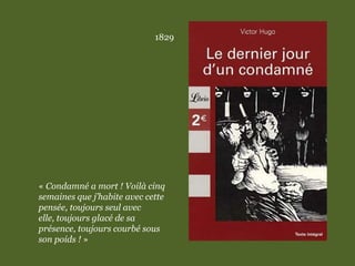 1829
« Condamné a mort ! Voilà cinq
semaines que j’habite avec cette
pensée, toujours seul avec
elle, toujours glacé de sa
présence, toujours courbé sous
son poids ! »
 