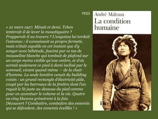 1933
« 21 mars 1927. Minuit et demi. Tchen
tenterait-il de lever la moustiquaire ?
Frapperait-il au travers ? L’angoisse lui tordait
l’estomac ; il connaissait sa propre fermeté,
mais n’était capable en cet instant que d’y
songer avec hébétude, fasciné par ce tas de
mousseline blanche qui tombait de plafond sur
un corps moins visible qu’une ombre, et d’où
sortait seulement ce pied à demi incliné par le
sommeil, vivant quand même ― de la chair
d’homme. La seule lumière venait du building
voisin : un grand rectangle d’électricité pâle,
coupé par les barreaux de la fenêtre dont l’un
rayait le lit juste au-dessous du pied comme
pour en accentuer le volume et la vie. Quatre
ou cinq klaxons grincèrent à la fois.
Découvert ? Combattre, combattre des ennemis
qui se défendent, des ennemis éveillés ! »
 